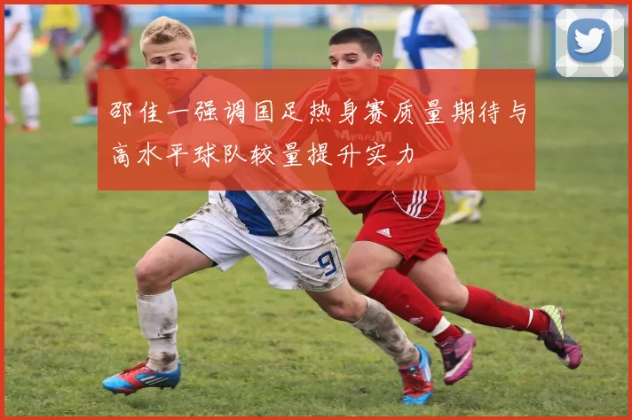 邵佳一强调国足热身赛质量期待与高水平球队较量提升实力