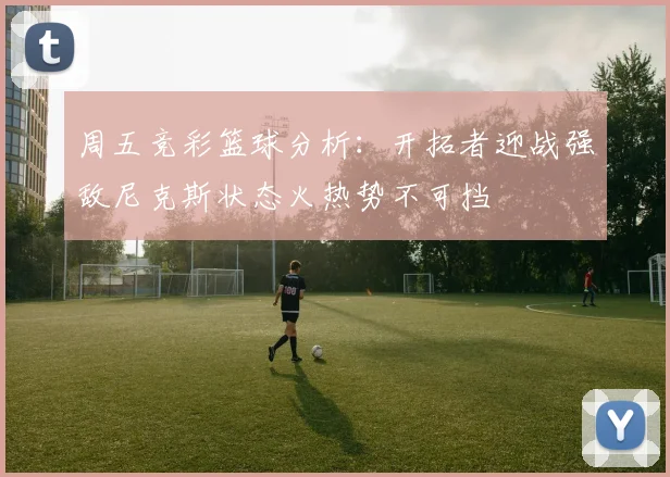 周五竞彩篮球分析：开拓者迎战强敌尼克斯状态火热势不可挡