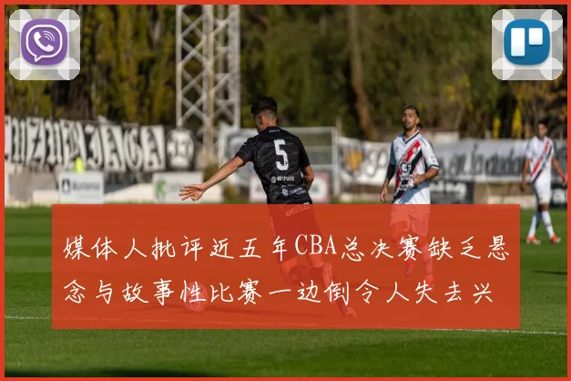 媒体人批评近五年CBA总决赛缺乏悬念与故事性比赛一边倒令人失去兴趣