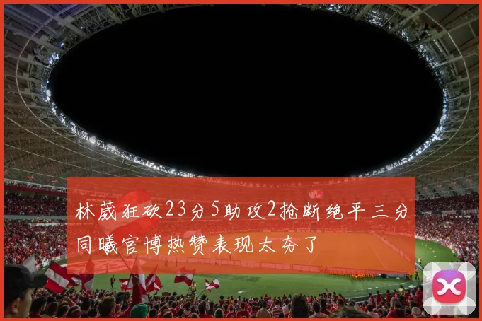 林葳狂砍23分5助攻2抢断绝平三分同曦官博热赞表现太夯了