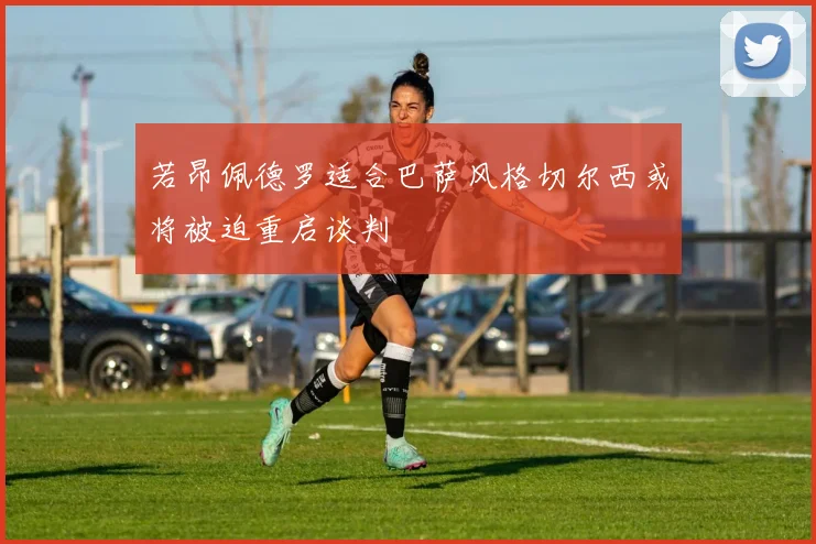 若昂佩德罗适合巴萨风格切尔西或将被迫重启谈判