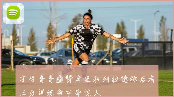 字母哥哥盛赞库里和利拉德称后者三分训练命中率惊人