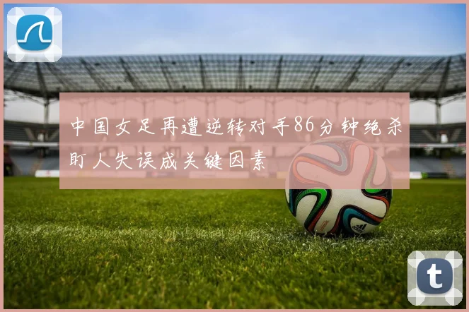 中国女足再遭逆转对手86分钟绝杀盯人失误成关键因素