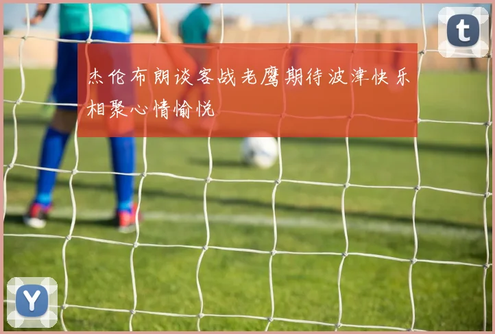 杰伦布朗谈客战老鹰期待波津快乐相聚心情愉悦