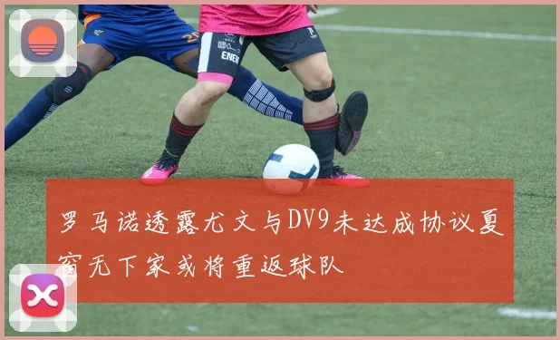 罗马诺透露尤文与DV9未达成协议夏窗无下家或将重返球队
