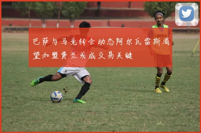 巴萨与马竞转会动态阿尔瓦雷斯渴望加盟费兰或成交易关键