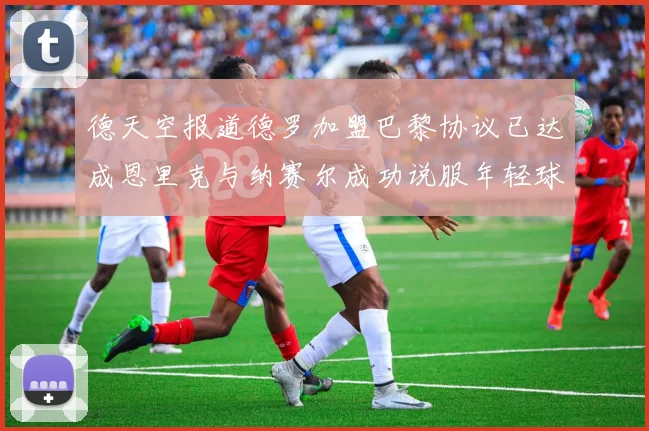 德天空报道德罗加盟巴黎协议已达成恩里克与纳赛尔成功说服年轻球员