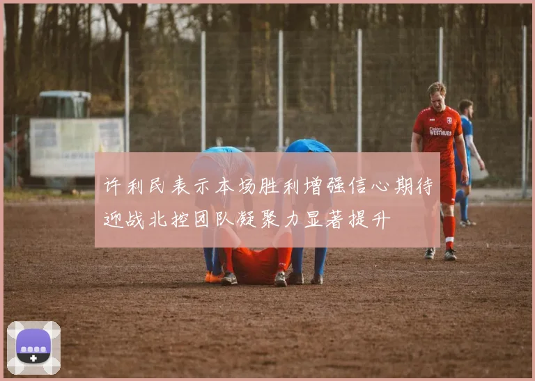 许利民表示本场胜利增强信心期待迎战北控团队凝聚力显著提升