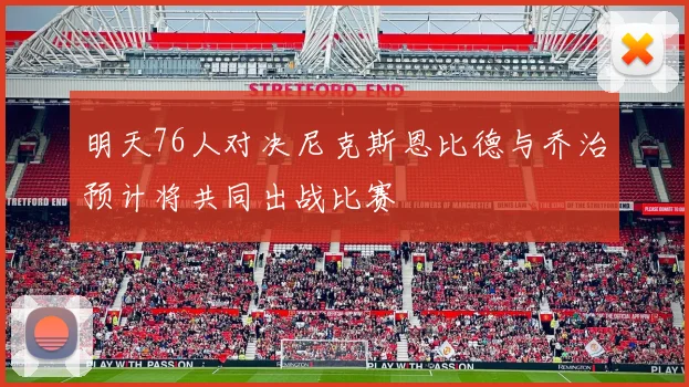明天76人对决尼克斯恩比德与乔治预计将共同出战比赛