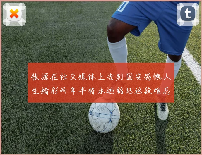 张源在社交媒体上告别国安感慨人生精彩两年半将永远铭记这段难忘故事