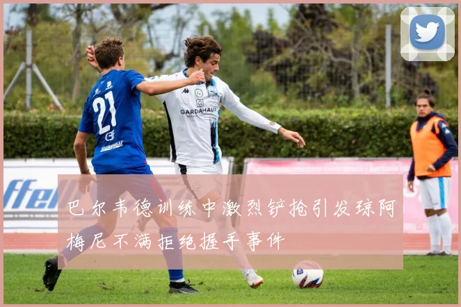 巴尔韦德训练中激烈铲抢引发琼阿梅尼不满拒绝握手事件
