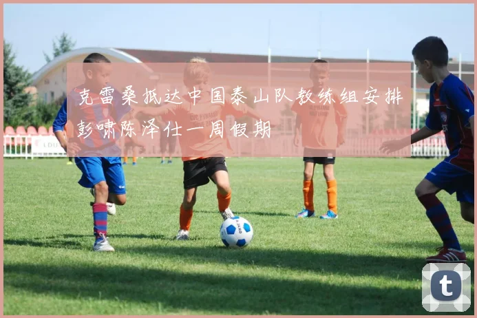 克雷桑抵达中国泰山队教练组安排彭啸陈泽仕一周假期