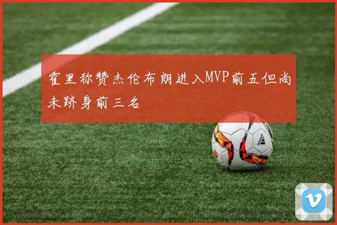 霍里称赞杰伦布朗进入MVP前五但尚未跻身前三名