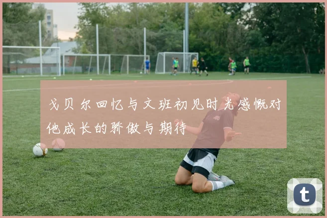 戈贝尔回忆与文班初见时光感慨对他成长的骄傲与期待