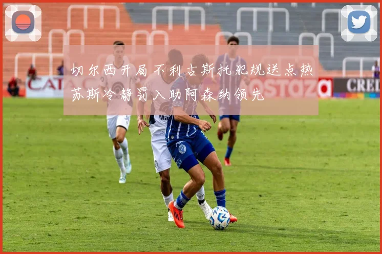 切尔西开局不利古斯托犯规送点热苏斯冷静罚入助阿森纳领先